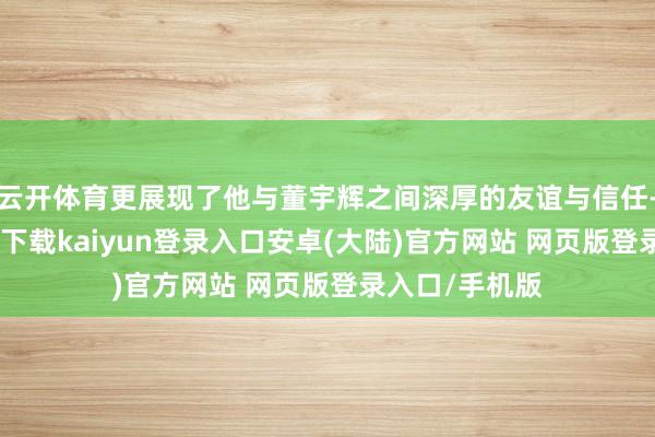云开体育更展现了他与董宇辉之间深厚的友谊与信任-开云app官网下载kaiyun登录入口安卓(大陆)官方网站 网页版登录入口/手机版