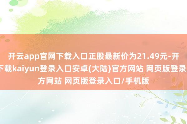 开云app官网下载入口正股最新价为21.49元-开云app官网下载kaiyun登录入口安卓(大陆)官方网站 网页版登录入口/手机版