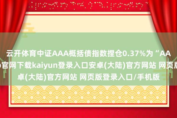 云开体育中证AAA概括债指数捏仓0.37%为“AA”级债券-开云app官网下载kaiyun登录入口安卓(大陆)官方网站 网页版登录入口/手机版