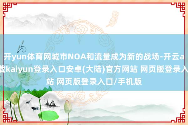 开yun体育网城市NOA和流量成为新的战场-开云app官网下载kaiyun登录入口安卓(大陆)官方网站 网页版登录入口/手机版