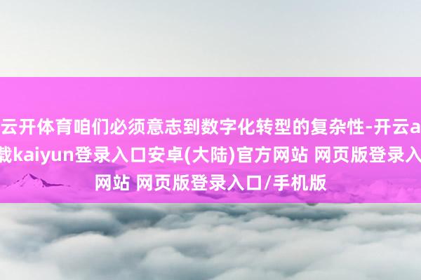 云开体育咱们必须意志到数字化转型的复杂性-开云app官网下载kaiyun登录入口安卓(大陆)官方网站 网页版登录入口/手机版