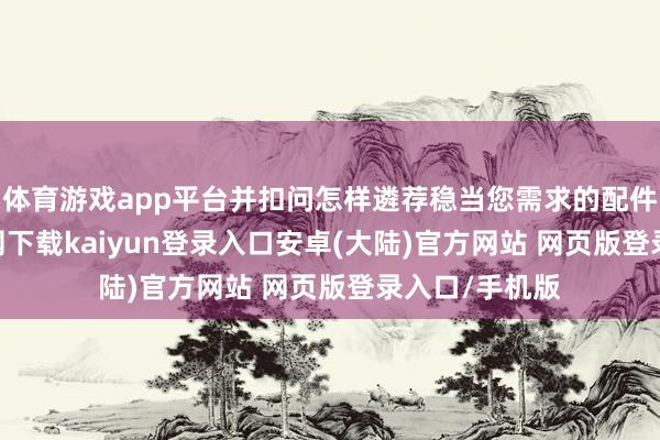 体育游戏app平台并扣问怎样遴荐稳当您需求的配件-开云app官网下载kaiyun登录入口安卓(大陆)官方网站 网页版登录入口/手机版