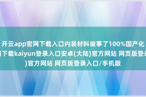 开云app官网下载入口内装材料竣事了100%国产化-开云app官网下载kaiyun登录入口安卓(大陆)官方网站 网页版登录入口/手机版