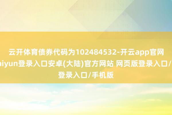 云开体育债券代码为102484532-开云app官网下载kaiyun登录入口安卓(大陆)官方网站 网页版登录入口/手机版