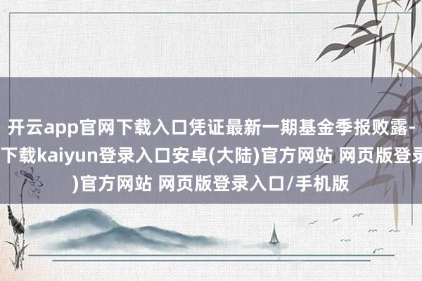 开云app官网下载入口凭证最新一期基金季报败露-开云app官网下载kaiyun登录入口安卓(大陆)官方网站 网页版登录入口/手机版