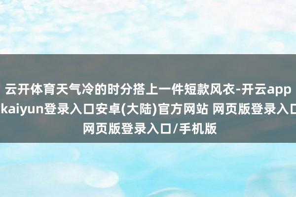 云开体育天气冷的时分搭上一件短款风衣-开云app官网下载kaiyun登录入口安卓(大陆)官方网站 网页版登录入口/手机版