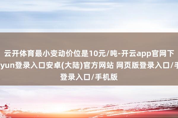 云开体育最小变动价位是10元/吨-开云app官网下载kaiyun登录入口安卓(大陆)官方网站 网页版登录入口/手机版