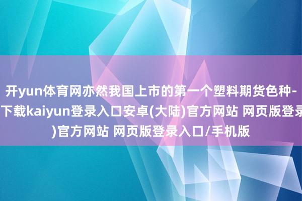 开yun体育网亦然我国上市的第一个塑料期货色种-开云app官网下载kaiyun登录入口安卓(大陆)官方网站 网页版登录入口/手机版