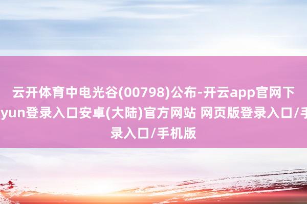 云开体育中电光谷(00798)公布-开云app官网下载kaiyun登录入口安卓(大陆)官方网站 网页版登录入口/手机版