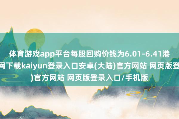 体育游戏app平台每股回购价钱为6.01-6.41港元-开云app官网下载kaiyun登录入口安卓(大陆)官方网站 网页版登录入口/手机版