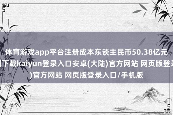 体育游戏app平台注册成本东谈主民币50.38亿元-开云app官网下载kaiyun登录入口安卓(大陆)官方网站 网页版登录入口/手机版
