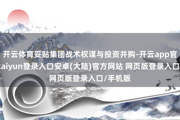开云体育妥贴集团战术权谋与投资并购-开云app官网下载kaiyun登录入口安卓(大陆)官方网站 网页版登录入口/手机版