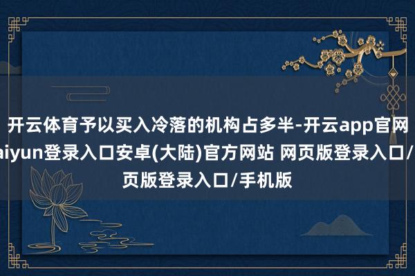 开云体育予以买入冷落的机构占多半-开云app官网下载kaiyun登录入口安卓(大陆)官方网站 网页版登录入口/手机版