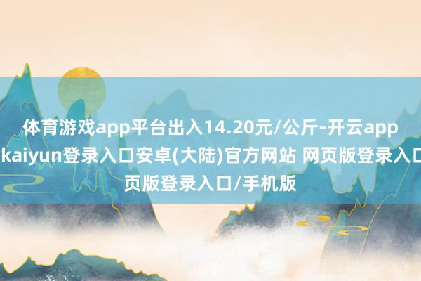 体育游戏app平台出入14.20元/公斤-开云app官网下载kaiyun登录入口安卓(大陆)官方网站 网页版登录入口/手机版