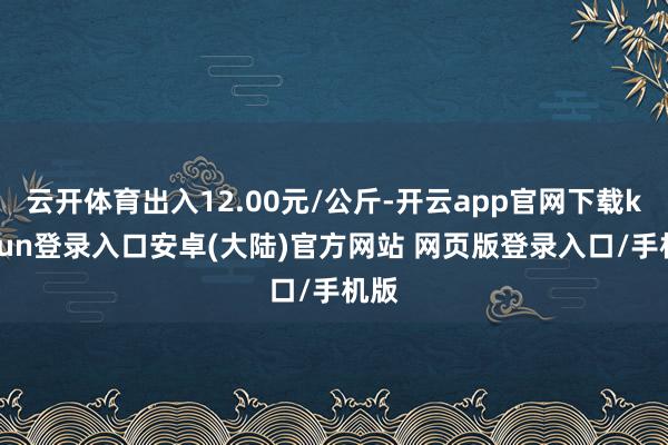 云开体育出入12.00元/公斤-开云app官网下载kaiyun登录入口安卓(大陆)官方网站 网页版登录入口/手机版