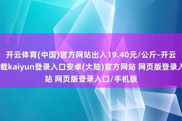 开云体育(中国)官方网站出入19.40元/公斤-开云app官网下载kaiyun登录入口安卓(大陆)官方网站 网页版登录入口/手机版