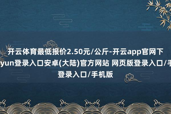 开云体育最低报价2.50元/公斤-开云app官网下载kaiyun登录入口安卓(大陆)官方网站 网页版登录入口/手机版