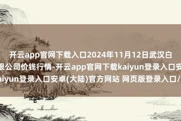 开云app官网下载入口2024年11月12日武汉白沙洲农副居品大阛阓有限公司价钱行情-开云app官网下载kaiyun登录入口安卓(大陆)官方网站 网页版登录入口/手机版