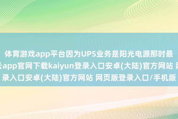体育游戏app平台因为UPS业务是阳光电源那时最得益的业务之一-开云app官网下载kaiyun登录入口安卓(大陆)官方网站 网页版登录入口/手机版