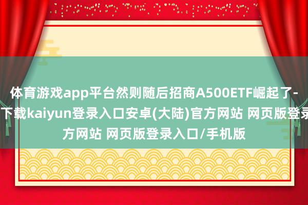 体育游戏app平台然则随后招商A500ETF崛起了-开云app官网下载kaiyun登录入口安卓(大陆)官方网站 网页版登录入口/手机版