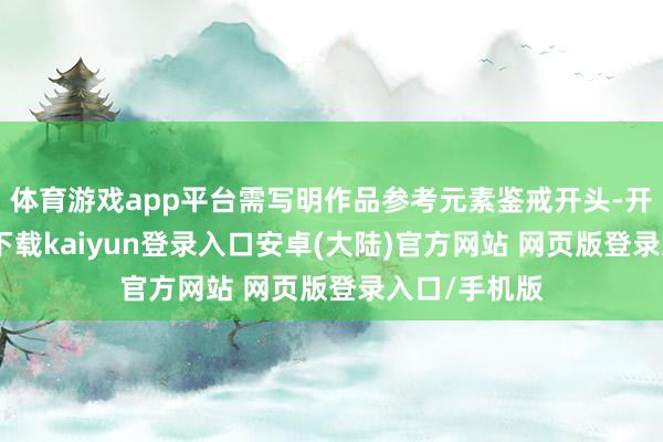 体育游戏app平台需写明作品参考元素鉴戒开头-开云app官网下载kaiyun登录入口安卓(大陆)官方网站 网页版登录入口/手机版