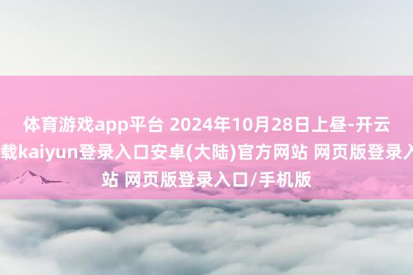 体育游戏app平台 2024年10月28日上昼-开云app官网下载kaiyun登录入口安卓(大陆)官方网站 网页版登录入口/手机版