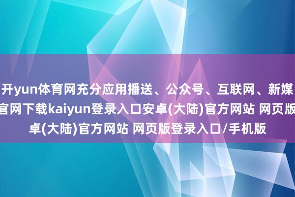 开yun体育网充分应用播送、公众号、互联网、新媒膂力量-开云app官网下载kaiyun登录入口安卓(大陆)官方网站 网页版登录入口/手机版
