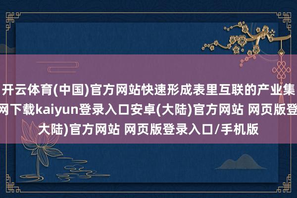 开云体育(中国)官方网站快速形成表里互联的产业集群-开云app官网下载kaiyun登录入口安卓(大陆)官方网站 网页版登录入口/手机版