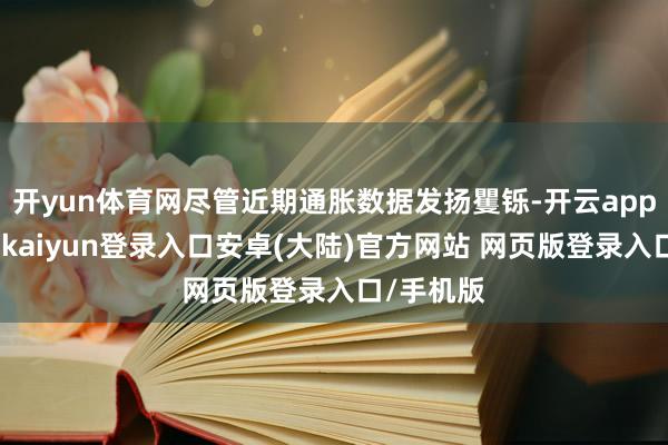 开yun体育网尽管近期通胀数据发扬矍铄-开云app官网下载kaiyun登录入口安卓(大陆)官方网站 网页版登录入口/手机版