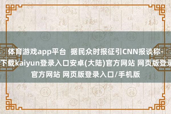 体育游戏app平台 据民众时报征引CNN报谈称-开云app官网下载kaiyun登录入口安卓(大陆)官方网站 网页版登录入口/手机版