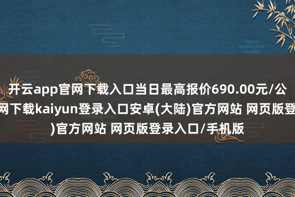开云app官网下载入口当日最高报价690.00元/公斤-开云app官网下载kaiyun登录入口安卓(大陆)官方网站 网页版登录入口/手机版