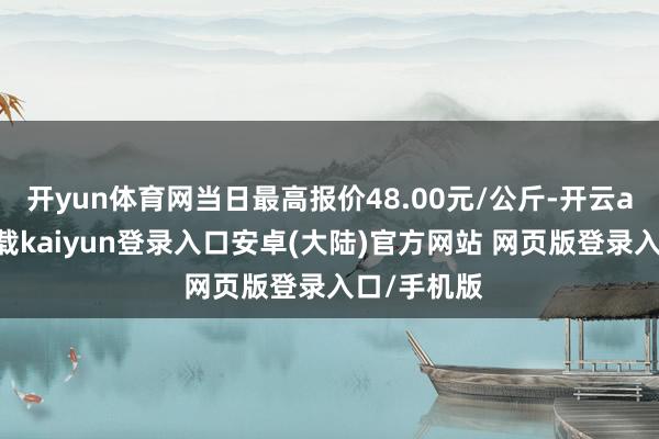 开yun体育网当日最高报价48.00元/公斤-开云app官网下载kaiyun登录入口安卓(大陆)官方网站 网页版登录入口/手机版