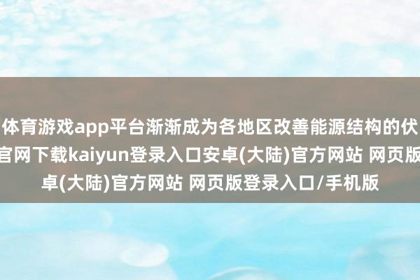 体育游戏app平台渐渐成为各地区改善能源结构的伏击选拔-开云app官网下载kaiyun登录入口安卓(大陆)官方网站 网页版登录入口/手机版