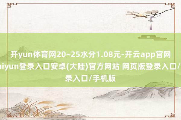 开yun体育网20~25水分1.08元-开云app官网下载kaiyun登录入口安卓(大陆)官方网站 网页版登录入口/手机版
