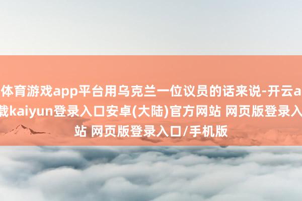 体育游戏app平台用乌克兰一位议员的话来说-开云app官网下载kaiyun登录入口安卓(大陆)官方网站 网页版登录入口/手机版