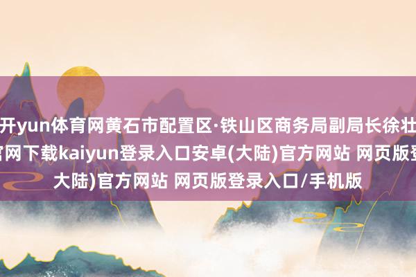开yun体育网黄石市配置区·铁山区商务局副局长徐壮先容-开云app官网下载kaiyun登录入口安卓(大陆)官方网站 网页版登录入口/手机版