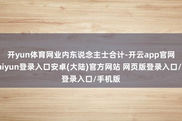 开yun体育网　　业内东说念主士合计-开云app官网下载kaiyun登录入口安卓(大陆)官方网站 网页版登录入口/手机版