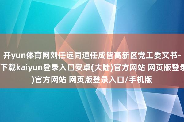 开yun体育网刘任远同道任成皆高新区党工委文书-开云app官网下载kaiyun登录入口安卓(大陆)官方网站 网页版登录入口/手机版