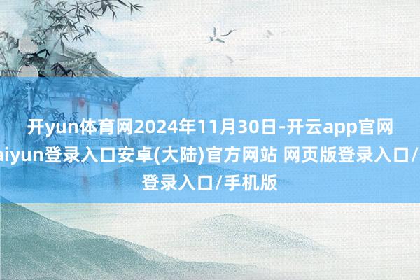 开yun体育网2024年11月30日-开云app官网下载kaiyun登录入口安卓(大陆)官方网站 网页版登录入口/手机版