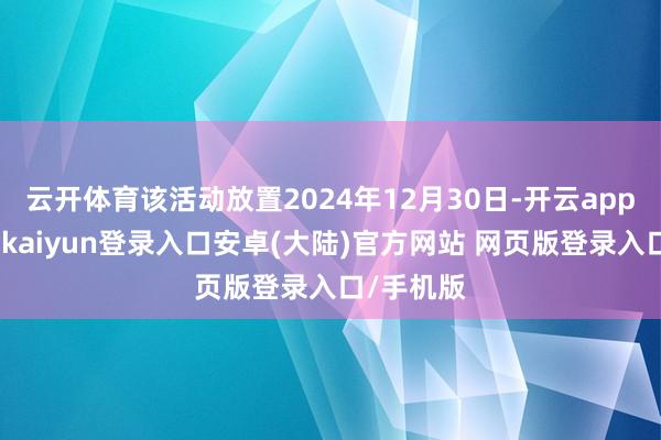 云开体育该活动放置2024年12月30日-开云app官网下载kaiyun登录入口安卓(大陆)官方网站 网页版登录入口/手机版
