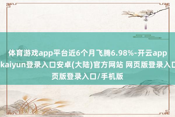 体育游戏app平台近6个月飞腾6.98%-开云app官网下载kaiyun登录入口安卓(大陆)官方网站 网页版登录入口/手机版