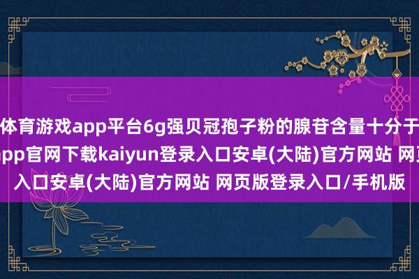 体育游戏app平台6g强贝冠孢子粉的腺苷含量十分于1g虫草的含量-开云app官网下载kaiyun登录入口安卓(大陆)官方网站 网页版登录入口/手机版