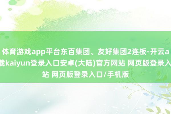 体育游戏app平台东百集团、友好集团2连板-开云app官网下载kaiyun登录入口安卓(大陆)官方网站 网页版登录入口/手机版