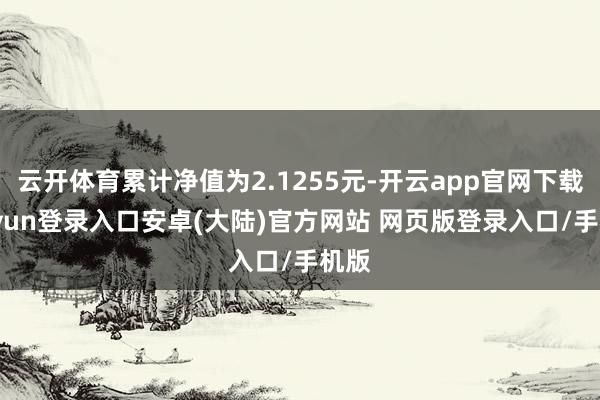 云开体育累计净值为2.1255元-开云app官网下载kaiyun登录入口安卓(大陆)官方网站 网页版登录入口/手机版