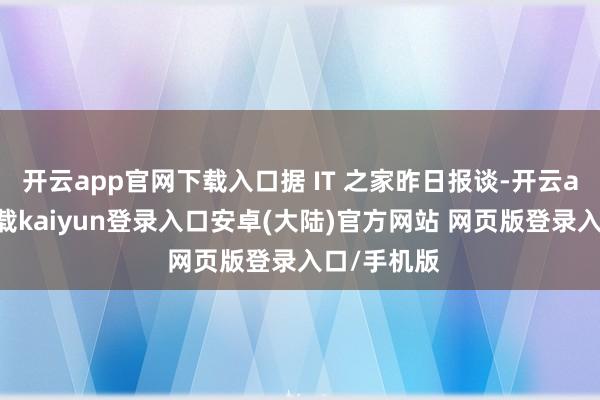 开云app官网下载入口据 IT 之家昨日报谈-开云app官网下载kaiyun登录入口安卓(大陆)官方网站 网页版登录入口/手机版