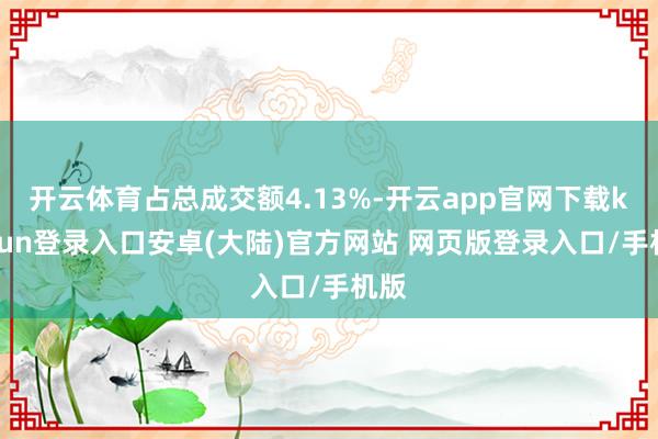 开云体育占总成交额4.13%-开云app官网下载kaiyun登录入口安卓(大陆)官方网站 网页版登录入口/手机版