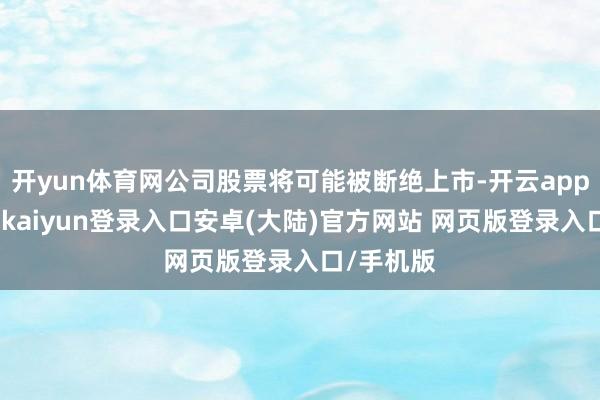 开yun体育网公司股票将可能被断绝上市-开云app官网下载kaiyun登录入口安卓(大陆)官方网站 网页版登录入口/手机版