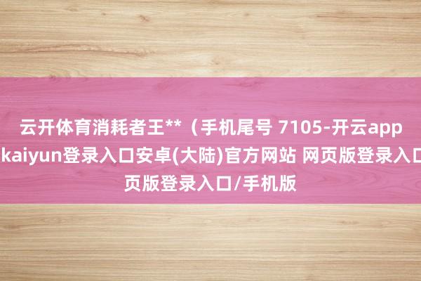 云开体育消耗者王**(手机尾号 7105-开云app官网下载kaiyun登录入口安卓(大陆)官方网站 网页版登录入口/手机版