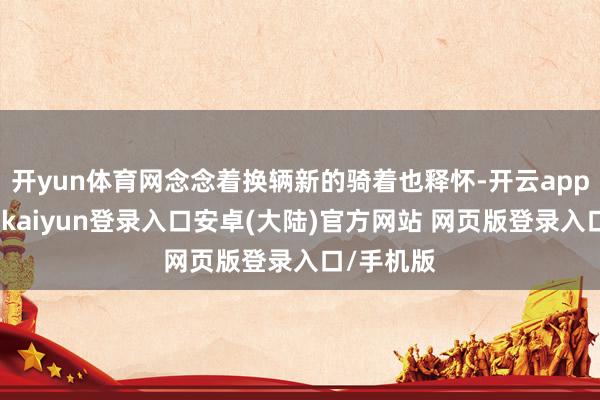 开yun体育网念念着换辆新的骑着也释怀-开云app官网下载kaiyun登录入口安卓(大陆)官方网站 网页版登录入口/手机版