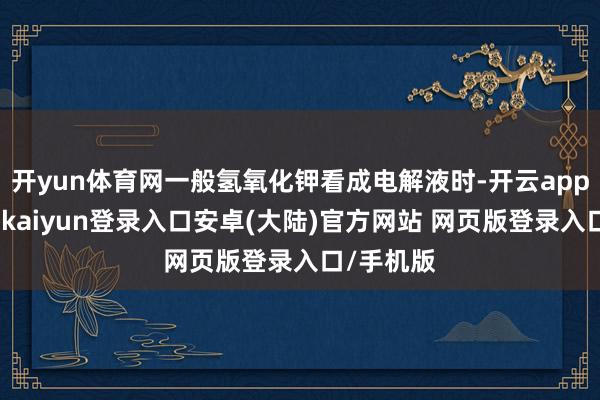 开yun体育网一般氢氧化钾看成电解液时-开云app官网下载kaiyun登录入口安卓(大陆)官方网站 网页版登录入口/手机版